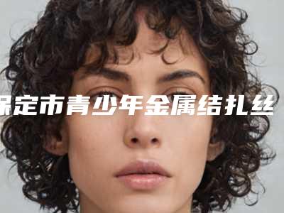 保定市青少年金属结扎丝矫正医院在榜名单十强口碑一览(保定市青少年金属结扎丝矫正口腔医院是出名靠谱的)