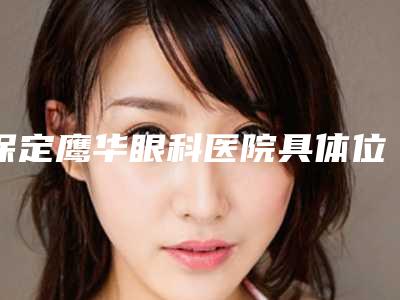 保定鹰华眼科医院具体位置-收费标准均价2025一览
