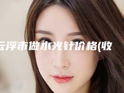 云浮市做水光针价格(收费标准)全新展示(2025年均价为:1973元)