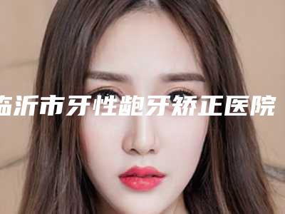 临沂市牙性龅牙矫正医院在榜名单哪个实力好(临沂市牙性龅牙矫正口腔医院持续更新中)