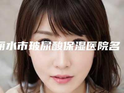 丽水市玻尿酸保湿医院名次-丽水芘丽芙整形外科门诊部技术好收费不坑