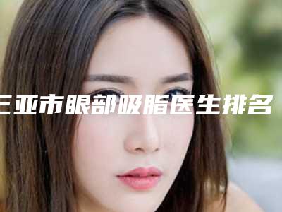 三亚市眼部吸脂医生排名前十标准版-张玲医生刘婉莹口碑获赞实力强