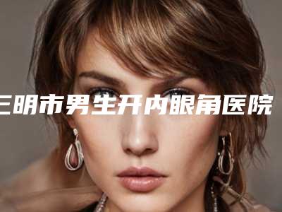 三明市男生开内眼角医院在榜名单top10强技术点评(三明万国医疗美容外科门诊部实力口碑出众~)