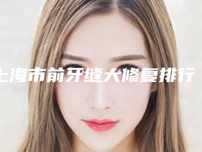 上海市前牙缝大修复排行榜十强榜单盘点-上海市前牙缝大修复口腔医生