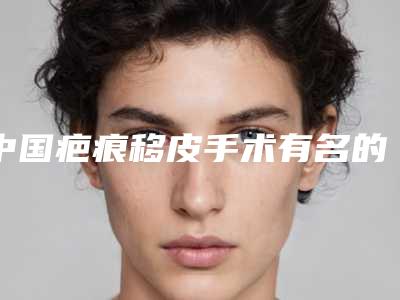 中国疤痕移皮手术有名的医生:疤痕移皮手术医生前50强看过来
