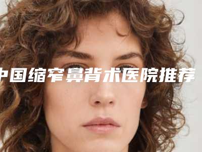 中国缩窄鼻背术医院推荐:缩窄鼻背术医院前50名权威资料