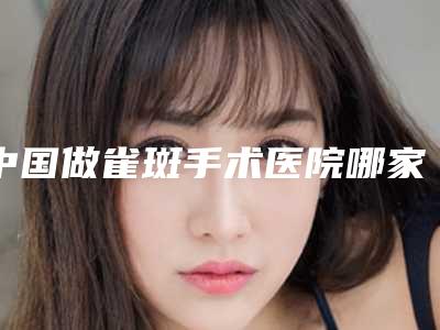 中国做雀斑手术医院哪家好:做雀斑手术医院top50哪家实力更高一筹