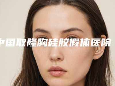 中国取隆胸硅胶假体医院排行榜:取隆胸硅胶假体医院top50权威榜单发布