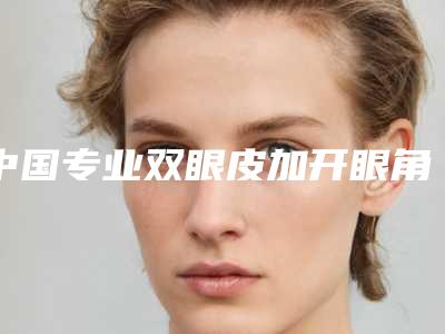 中国专业双眼皮加开眼角医院:双眼皮加开眼角医院前50名专家盘点
