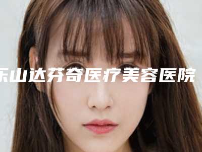 乐山达芬奇医疗美容医院,乐山经纬医学整形美容看看哪家实力强