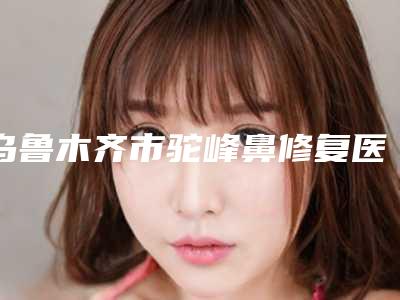 乌鲁木齐市驼峰鼻修复医生上榜清单热搜预定-李根稷整形医生这些医生值得选择