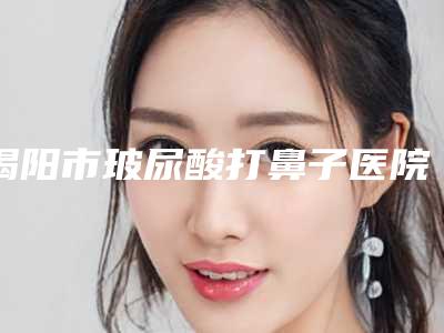 揭阳市玻尿酸打鼻子医院综合实力前十佳排名榜谁家技术好-排名靠前揭阳市整形医院
