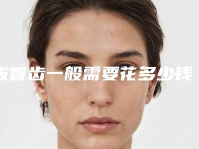 拔智齿一般需要花多少钱?医院,最新拔智齿案例