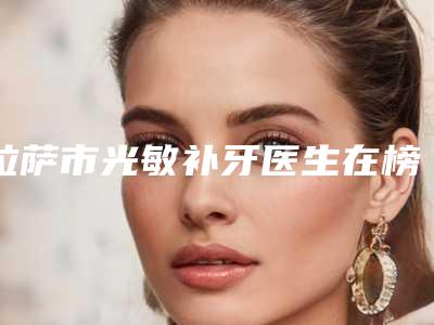 拉萨市光敏补牙医生在榜名单前十名大揭秘-拉萨市邓莎莎口腔医生