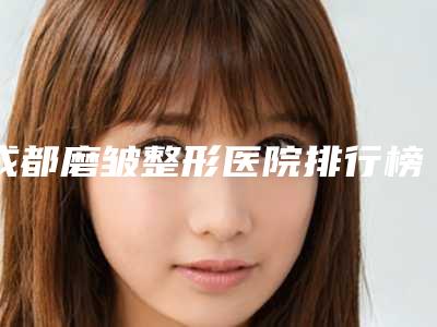 成都磨皱整形医院排行榜!
