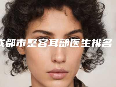 成都市整容耳部医生排名榜前十名选出-何军医生擅长项目