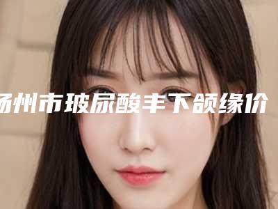扬州市玻尿酸丰下颌缘价格(费用)清单2025版本流出-均价玻尿酸丰下颌缘15354元