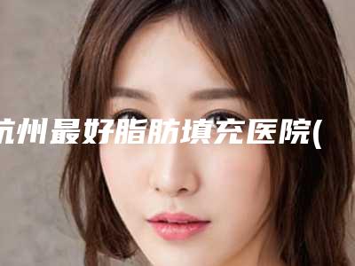 杭州最好脂肪填充医院(杭州脂肪填充医院排名前十有静港)