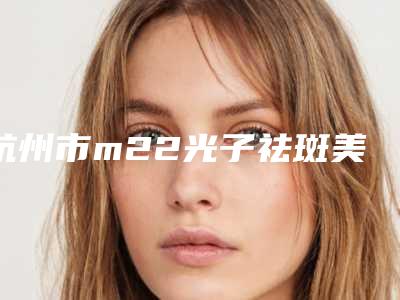 杭州市m22光子祛斑美容医院哪家技术牛-杭州艺星医疗美容医院(城西店)价格合理