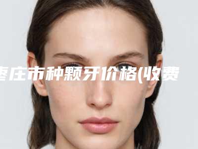 枣庄市种颗牙价格(收费标准)靠谱官方2025-枣庄市种颗牙价格