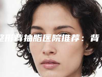 整形背抽脂医院推荐:背抽脂医院30强哪个做得好