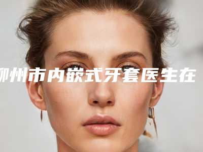 柳州市内嵌式牙套医生在榜清单top10强榜单更新-柳州市内嵌式牙套口腔医生