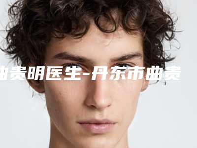 曲贵明医生-丹东市曲贵明整形专家技术首屈一指的好