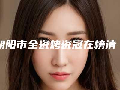 朝阳市全瓷烤瓷冠在榜清单top10强公开-朝阳市全瓷烤瓷冠口腔医生