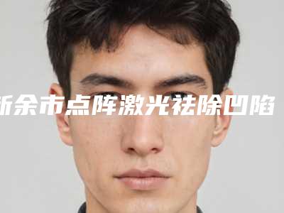 新余市点阵激光祛除凹陷疤痕医院上榜清单综合实力前十名公示了-新余市点阵激光祛除凹陷疤痕整形医院