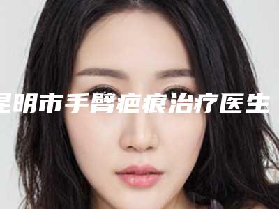 昆明市手臂疤痕治疗医生前十排行榜名单赶紧收藏-郭会斌医生到底可不可靠