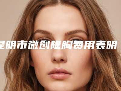 昆明市微创隆胸费用表明细2025正规-昆明市延安医院杰西艾整形美容医院手术大概费用