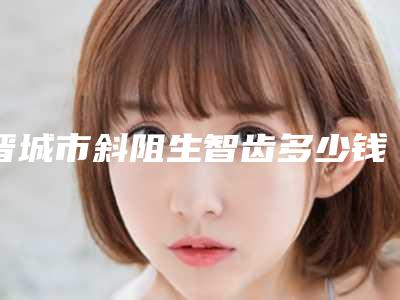 晋城市斜阻生智齿多少钱-晋城市斜阻生智齿医院在榜名单前十名口碑深究