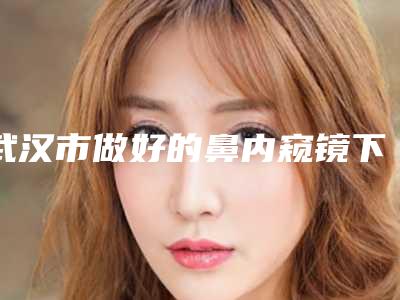 武汉市做好的鼻内窥镜下鼻中隔粘膜下切除术医生(张宁医生备受好评)