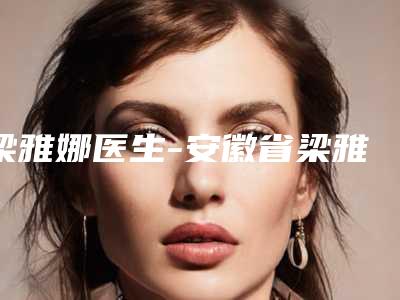 梁雅娜医生-安徽省梁雅娜整形专家整圈评价高
