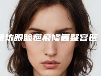 潍坊眼睑疤痕修复整容医院排行榜前十位名单更新,潍坊市中医院-美容整形科实力详解+恢复果分享
