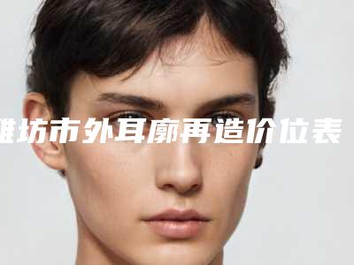 潍坊市外耳廓再造价位表全新真实内部曝光-潍坊市外耳廓再造医院费用和效果怎样