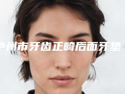 泸州市牙齿正畸后面牙垫高医生在榜名单前十全新亮相-泸州市张丽口腔医生
