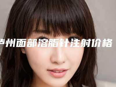 泸州面部溶脂针注射价格高吗影响因素有哪些「泸州面部溶脂针注射价格大揭密」