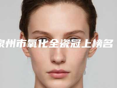 泉州市氧化全瓷冠上榜名单前10名最新发布-泉州市氧化全瓷冠口腔医生