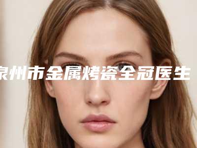 泉州市金属烤瓷全冠医生上榜名单十强哪个可靠-泉州市金属烤瓷全冠口腔医生