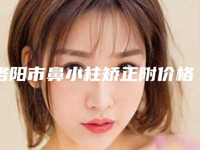 洛阳市鼻小柱矫正附价格表2025收费明细-洛阳市鼻小柱矫正一般什么价格呢