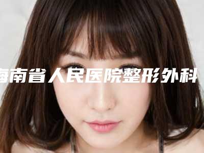 海南省人民医院整形外科价格表爆光一览-海口市整形医院