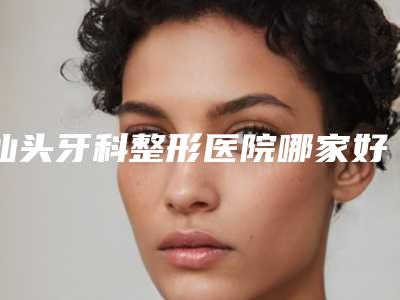 汕头牙科整形医院哪家好?汕大附一院、汕大第二附属等五家技术相对靠谱