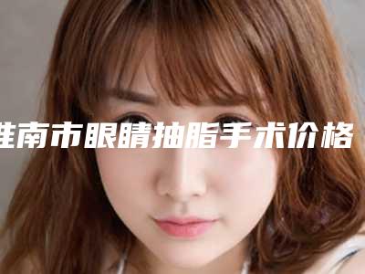 淮南市眼睛抽脂手术价格(价目)官方2025正版更新-淮南市眼睛抽脂手术医院手术价格大概是多少区间