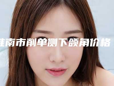 淮南市削单侧下颌角价格价位表正式出台-近8个月均价为38339元