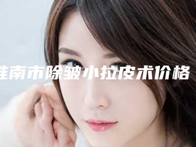 淮南市除皱小拉皮术价格(价目)项目2025版一览-淮南市除皱小拉皮术手术价格你了解多少