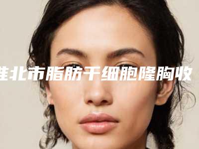 淮北市脂肪干细胞隆胸收费标准优惠出炉(近6个月均价为:33947元)