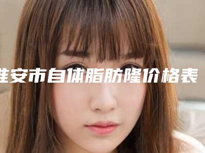 淮安市自体脂肪隆价格表2025新版-淮安市自体脂肪隆均价为29974元