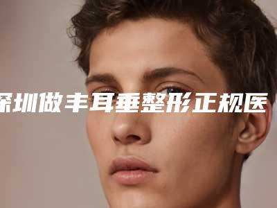 深圳做丰耳垂整形正规医院推荐