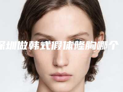 深圳做韩式假体隆胸哪个医院最出名?